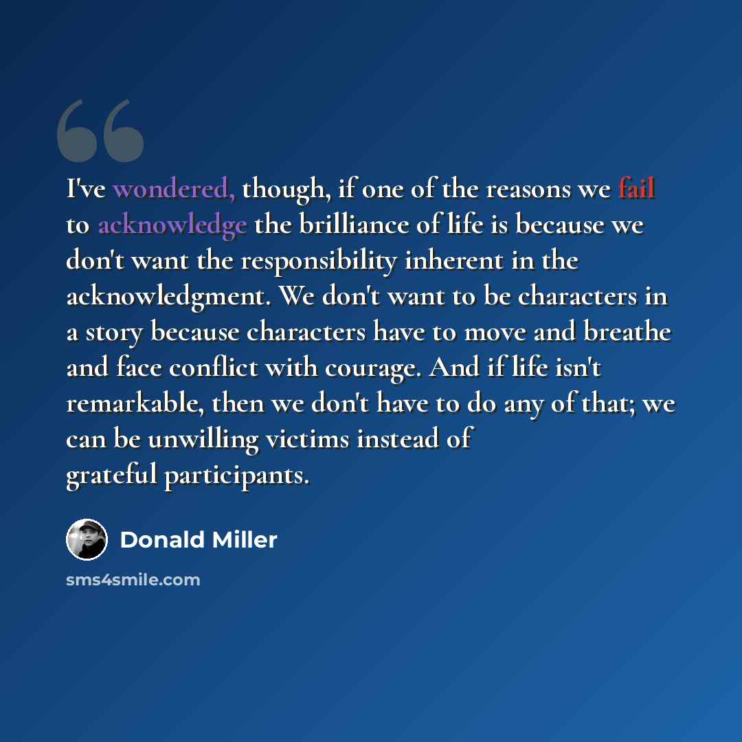 “I've wondered, though, if one of the reasons we fail to acknowledge the brilliance of life is because we don't want the responsibility inherent in the acknowledgment. We don't want to be characters in a story because characters have to move and breathe and face conflict with courage. And if life…” quote by Donald Miller