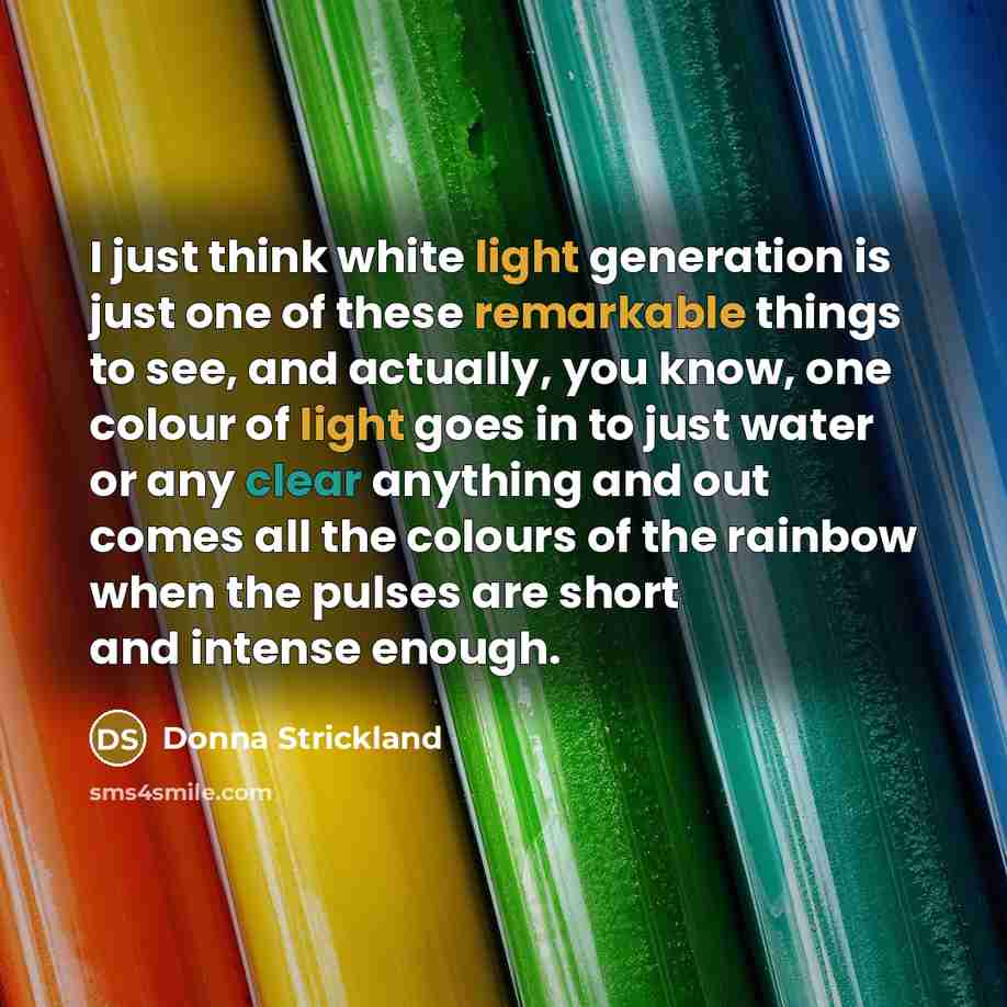 “I just think white light generation is just one of these remarkable things to see, and actually, you know, one colour of light goes in to just water or any clear anything and out comes all the colours of the rainbow when the pulses are short and intense enough.” quote by Donna Strickland