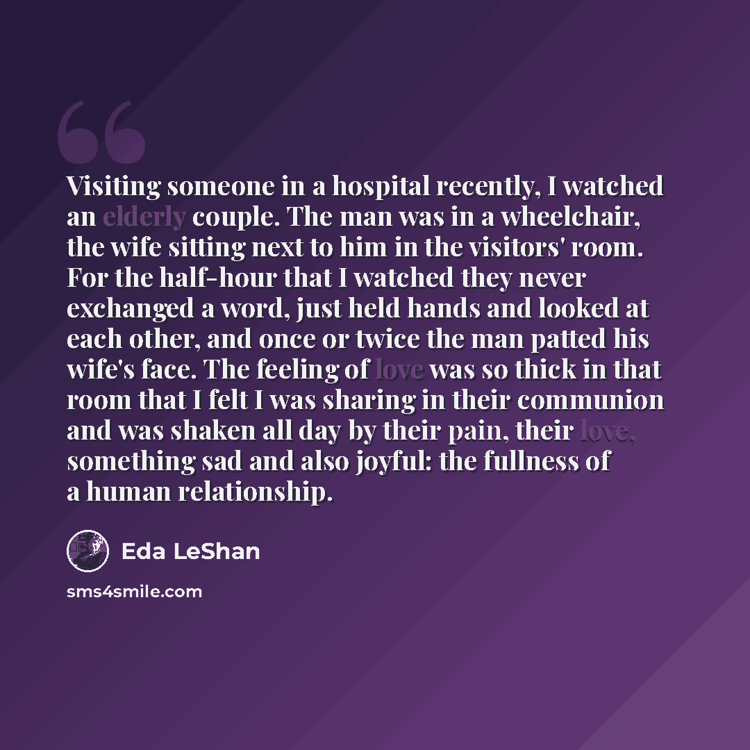 “Visiting someone in a hospital recently, I watched an elderly couple. The man was in a wheelchair, the wife sitting next to him in the visitors' room. For the half-hour that I watched they never exchanged a word, just held hands and looked at each other, and once or twice the man patted his wife's…” quote by Eda LeShan