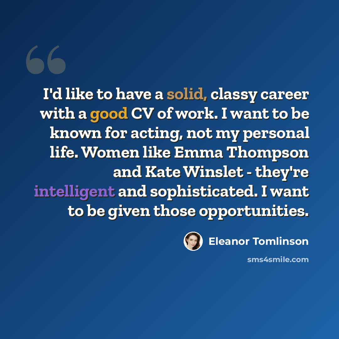 “I'd like to have a solid, classy career with a good CV of work. I want to be known for acting, not my personal life. Women like Emma Thompson and Kate Winslet - they're intelligent and sophisticated. I want to be given those opportunities.” quote by Eleanor Tomlinson