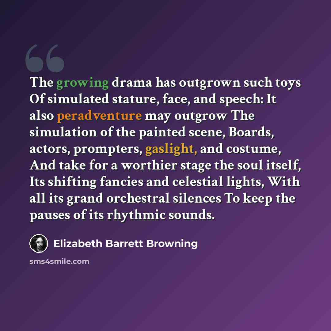 “The growing drama has outgrown such toys Of simulated stature, face, and speech: It also peradventure may outgrow The simulation of the painted scene, Boards, actors, prompters, gaslight, and costume, And take for a worthier stage the soul itself, Its shifting fancies and celestial lights, With…” quote by Elizabeth Barrett Browning