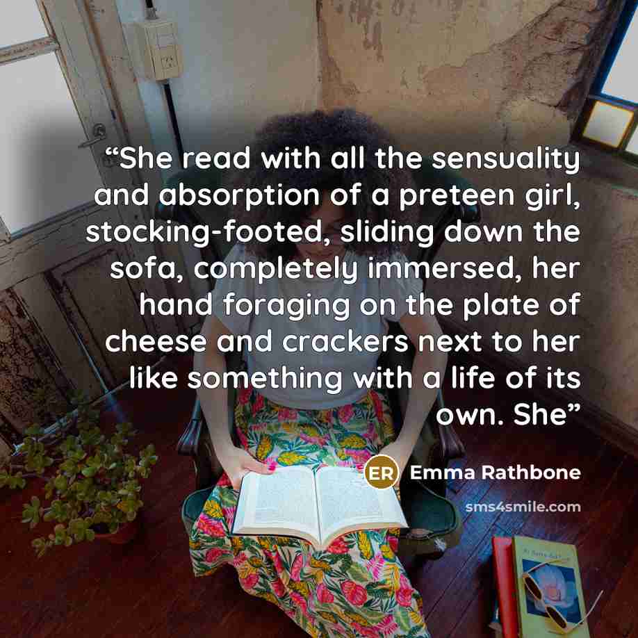 “She read with all the sensuality and absorption of a preteen girl, stocking-footed, sliding down the sofa, completely immersed, her hand foraging on the plate of cheese and crackers next to her like something with a life of its own. She” quote by Emma Rathbone