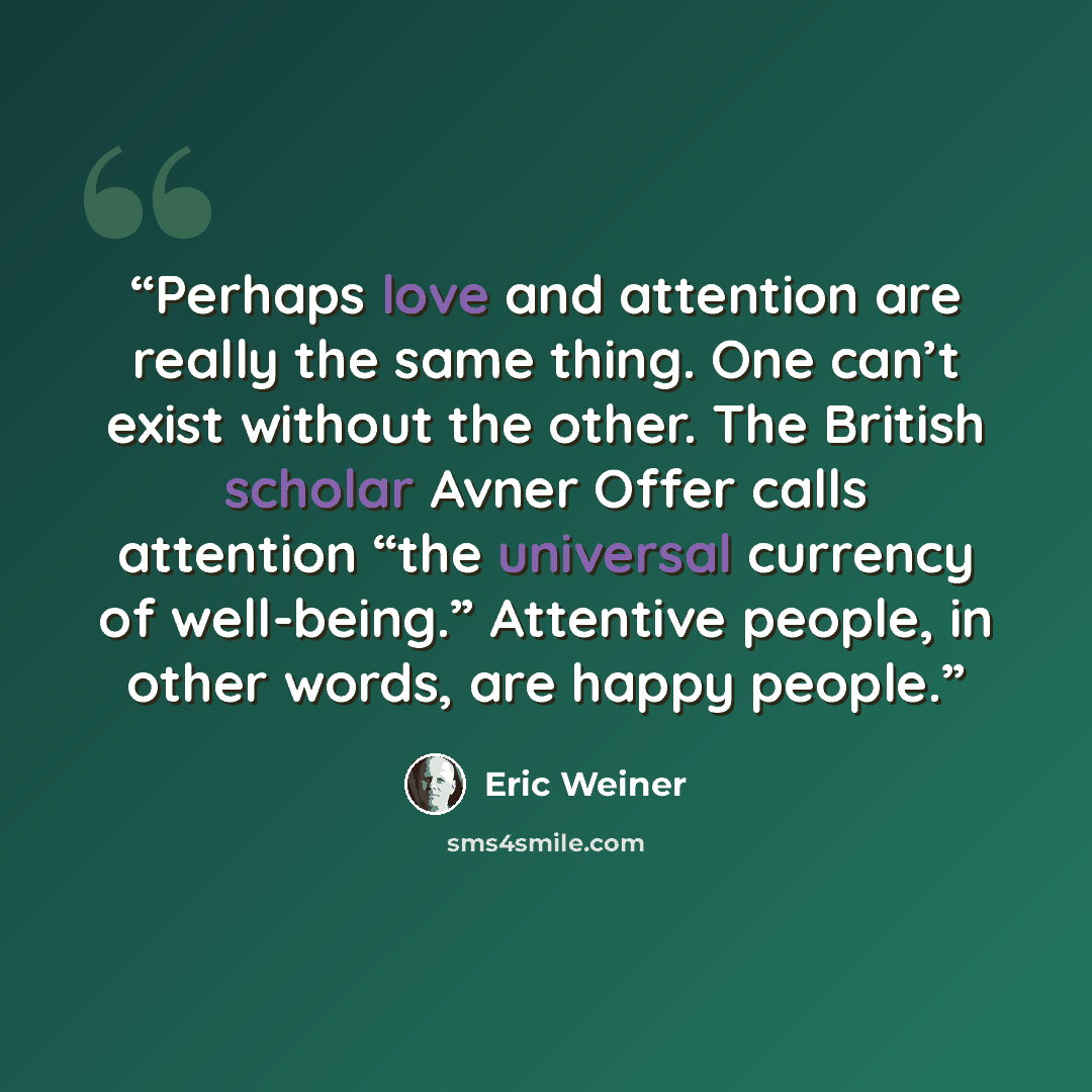 “Perhaps love and attention are really the same thing. One can’t exist without the other. The British scholar Avner Offer calls attention “the universal currency of well-being.” Attentive people, in other words, are happy people.” quote by Eric Weiner
