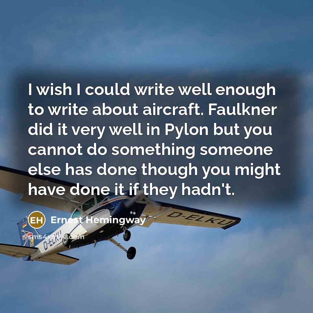 “I wish I could write well enough to write about aircraft. Faulkner did it very well in Pylon but you cannot do something someone else has done though you might have done it if they hadn't.” quote by Ernest Hemingway
