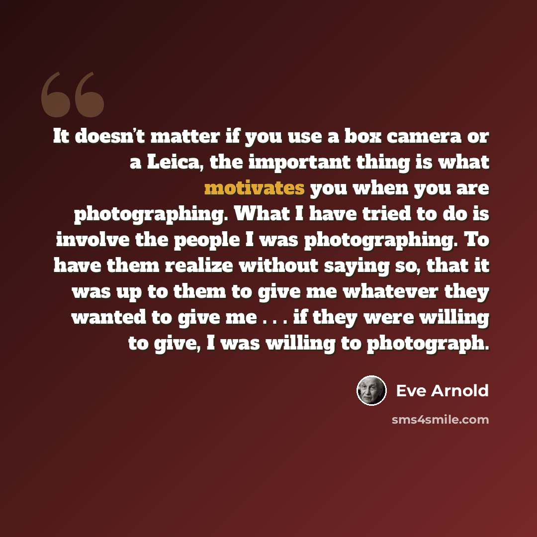 “It doesn’t matter if you use a box camera or a Leica, the important thing is what motivates you when you are photographing. What I have tried to do is involve the people I was photographing. To have them realize without saying so, that it was up to them to give me whatever they wanted to give me…” quote by Eve Arnold