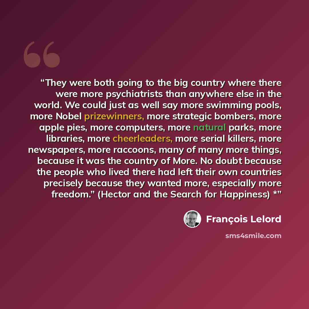 “They were both going to the big country where there were more psychiatrists than anywhere else in the world. We could just as well say more swimming pools, more Nobel prizewinners, more strategic bombers, more apple pies, more computers, more natural parks, more libraries, more cheerleaders, more…” quote by Francois Lelord