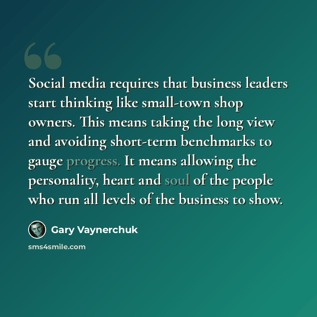 “Social media requires that business leaders start thinking like small-town shop owners. This means taking the long view and avoiding short-term benchmarks to gauge progress. It means allowing the personality, heart and soul of the people who run all levels of the business to show.” quote by Gary Vaynerchuk
