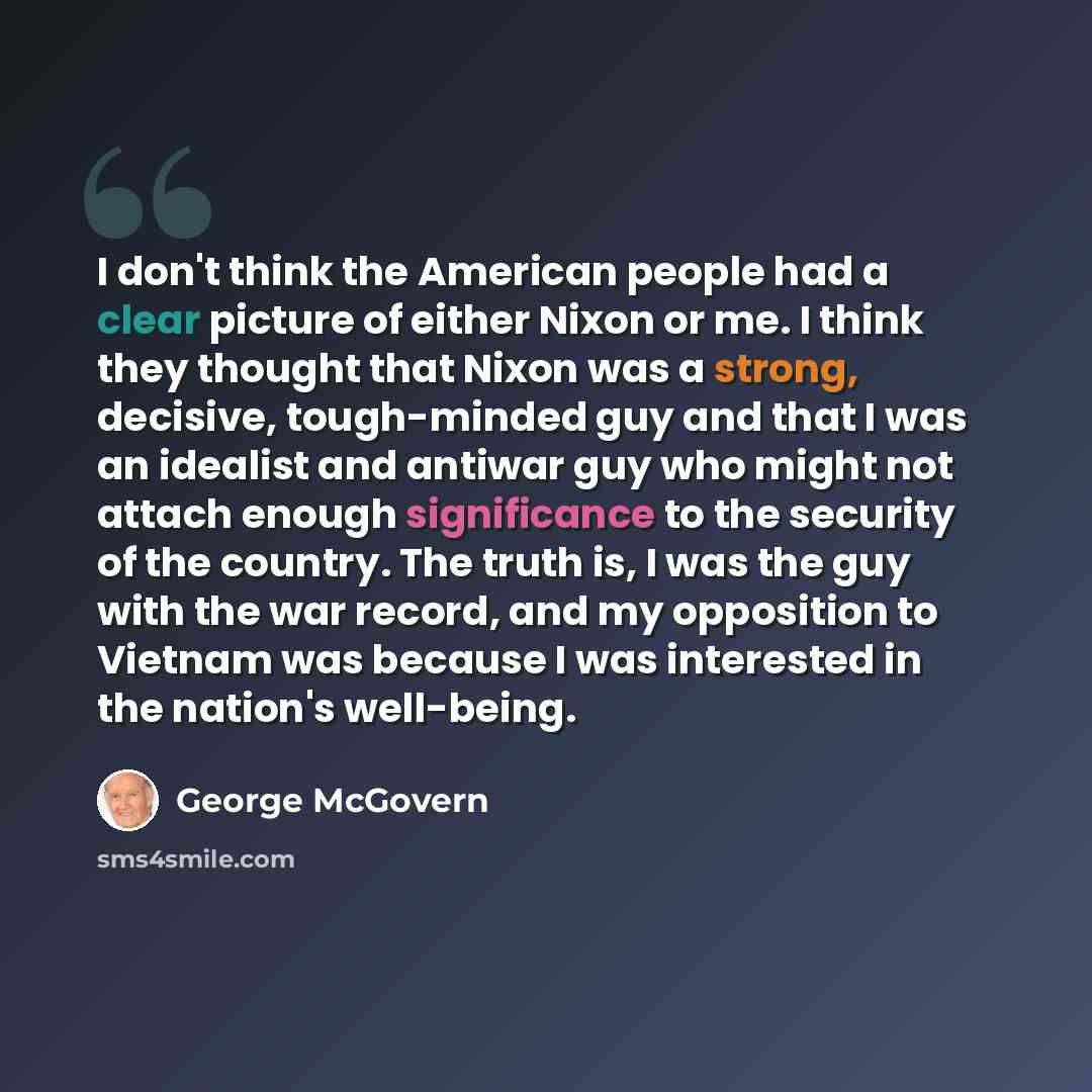 “I don't think the American people had a clear picture of either Nixon or me. I think they thought that Nixon was a strong, decisive, tough-minded guy and that I was an idealist and antiwar guy who might not attach enough significance to the security of the country. The truth is, I was the guy with…” quote by George McGovern
