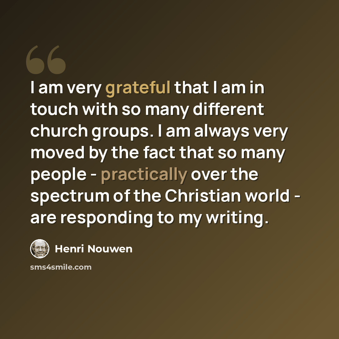 “I am very grateful that I am in touch with so many different church groups. I am always very moved by the fact that so many people - practically over the spectrum of the Christian world - are responding to my writing.” quote by Henri Nouwen