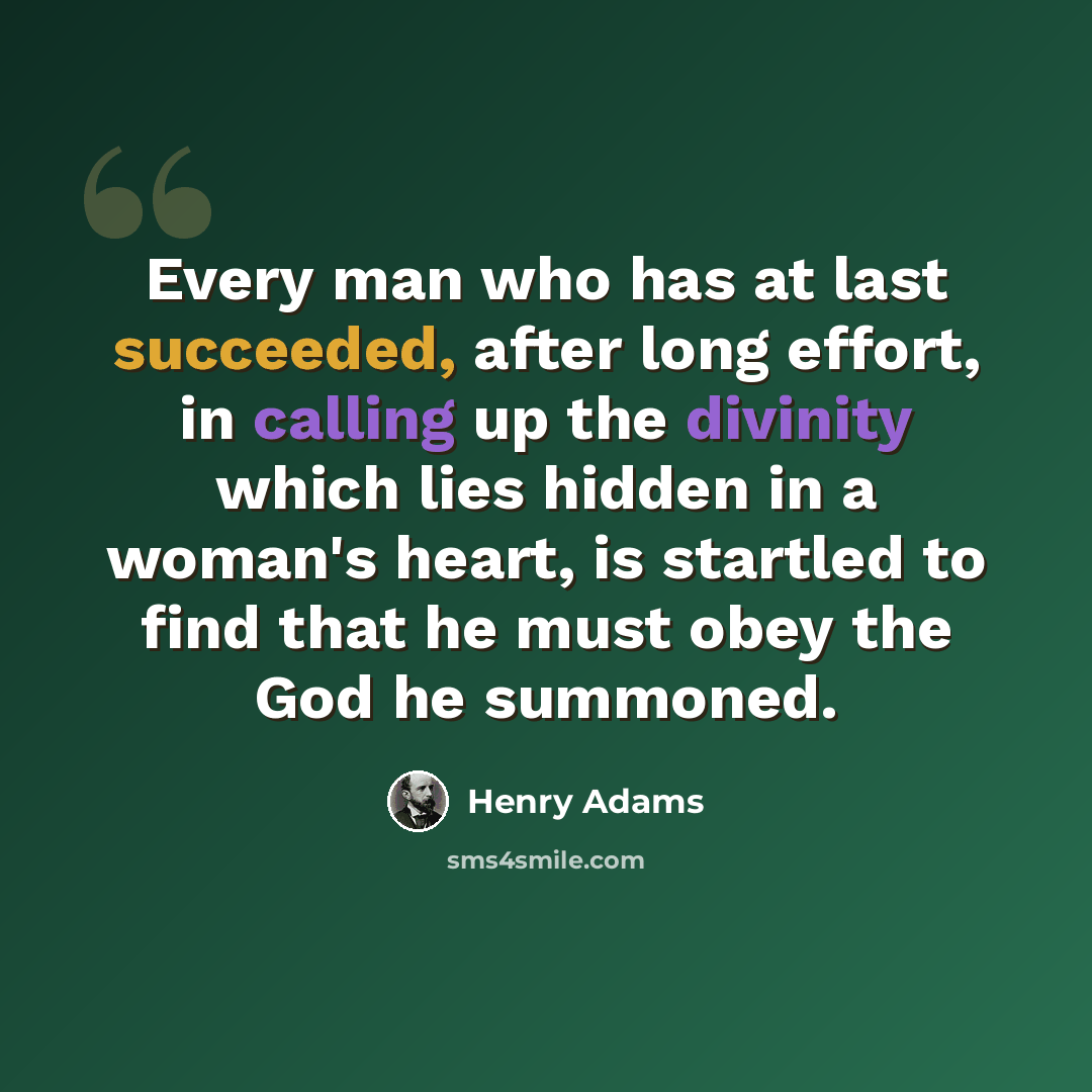 “Every man who has at last succeeded, after long effort, in calling up the divinity which lies hidden in a woman's heart, is startled to find that he must obey the God he summoned.” quote by Henry Adams