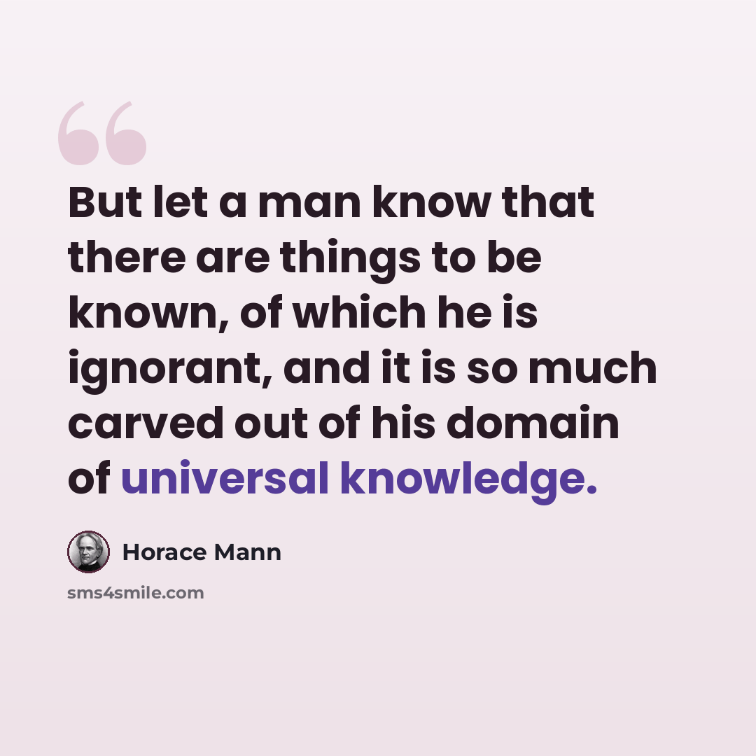 “But let a man know that there are things to be known, of which he is ignorant, and it is so much carved out of his domain of universal knowledge.” quote by Horace Mann