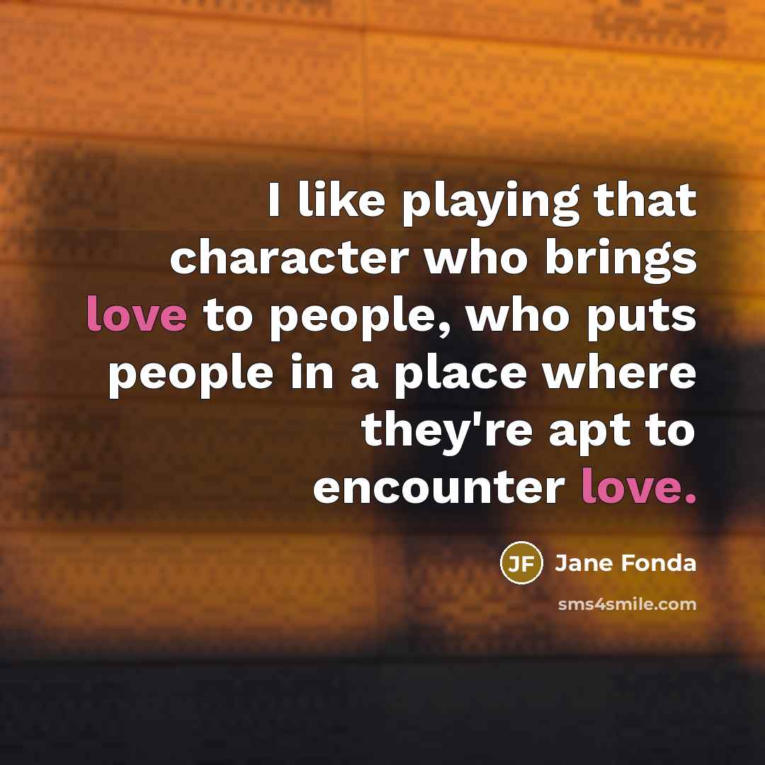 “I like playing that character who brings love to people, who puts people in a place where they're apt to encounter love.” quote by Jane Fonda