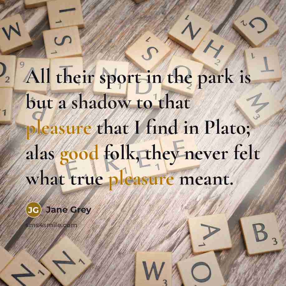 “All their sport in the park is but a shadow to that pleasure that I find in Plato; alas good folk, they never felt what true pleasure meant.” quote by Jane Grey