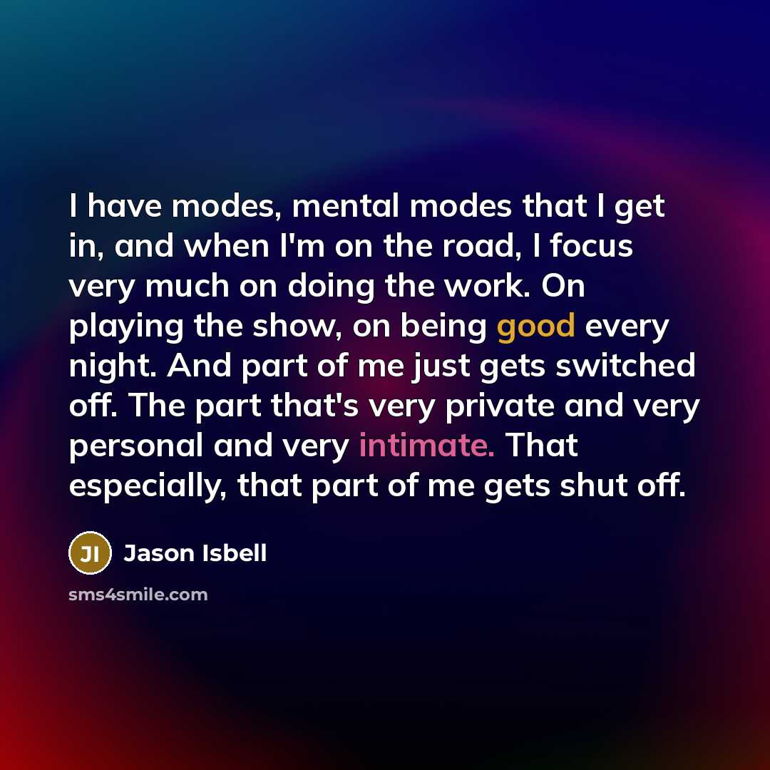 “I have modes, mental modes that I get in, and when I'm on the road, I focus very much on doing the work. On playing the show, on being good every night. And part of me just gets switched off. The part that's very private and very personal and very intimate. That especially, that part of me gets…” quote by Jason Isbell