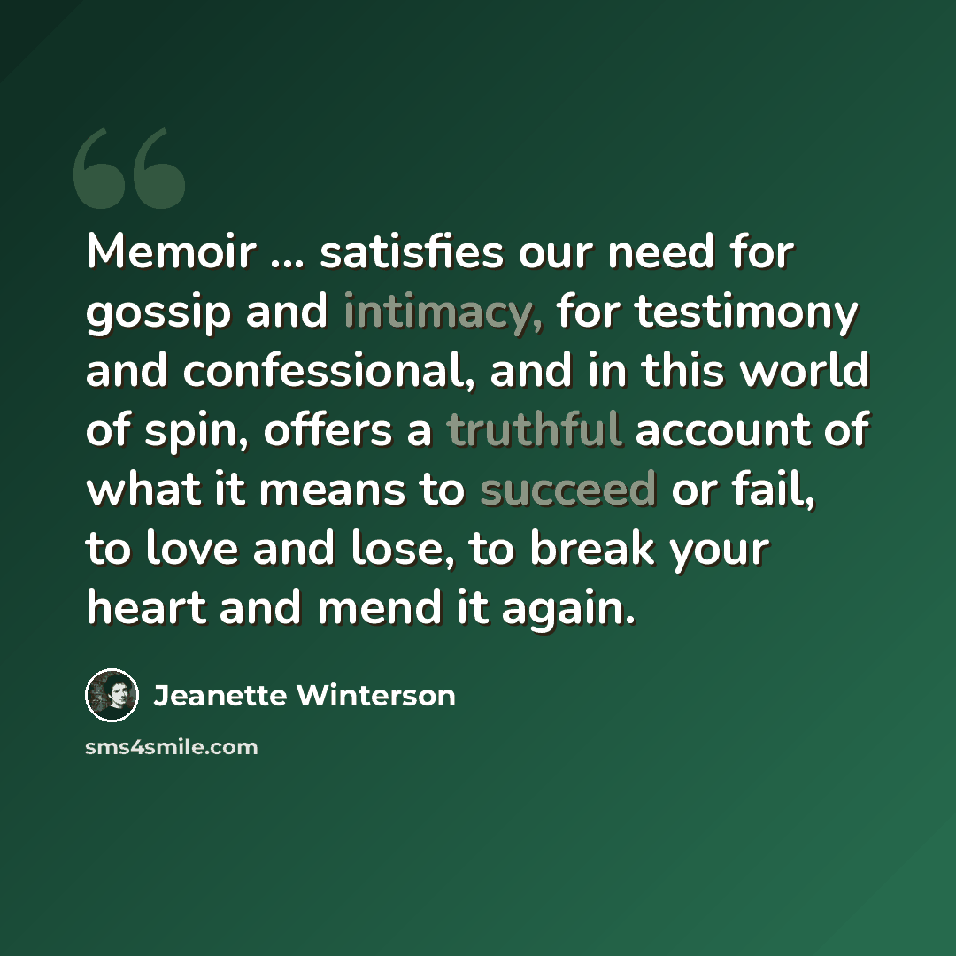 “Memoir ... satisfies our need for gossip and intimacy, for testimony and confessional, and in this world of spin, offers a truthful account of what it means to succeed or fail, to love and lose, to break your heart and mend it again.” quote by Jeanette Winterson