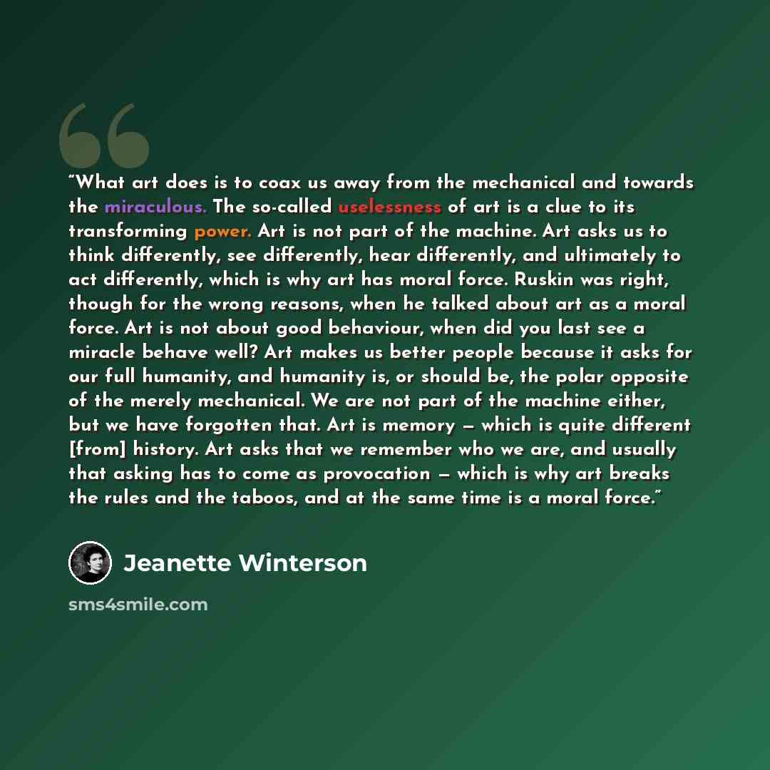 “What art does is to coax us away from the mechanical and towards the miraculous. The so-called uselessness of art is a clue to its transforming power. Art is not part of the machine. Art asks us to think differently, see differently, hear differently, and ultimately to act differently, which is…” quote by Jeanette Winterson