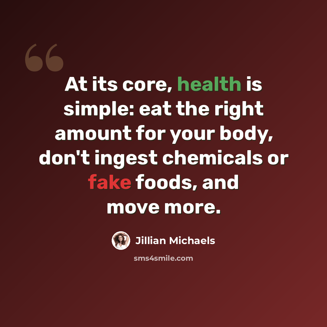 “At its core, health is simple: eat the right amount for your body, don't ingest chemicals or fake foods, and move more.” quote by Jillian Michaels