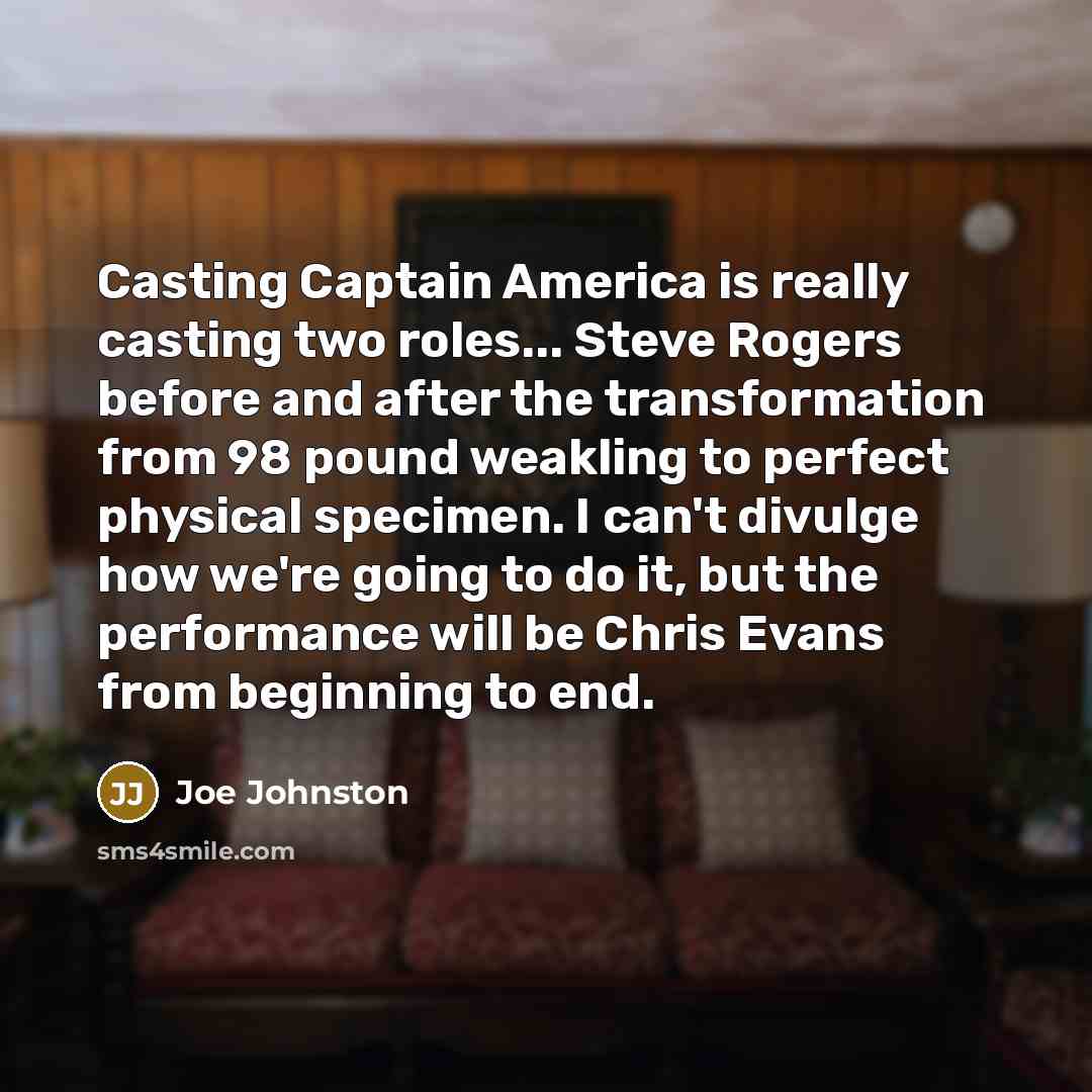 “Casting Captain America is really casting two roles... Steve Rogers before and after the transformation from 98 pound weakling to perfect physical specimen. I can't divulge how we're going to do it, but the performance will be Chris Evans from beginning to end.” quote by Joe Johnston