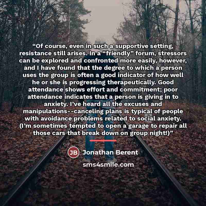 “Of course, even in such a supportive setting, resistance still arises. In a “friendly” forum, stressors can be explored and confronted more easily, however, and I have found that the degree to which a person uses the group is often a good indicator of how well he or she is progressing…” quote by Jonathan Berent