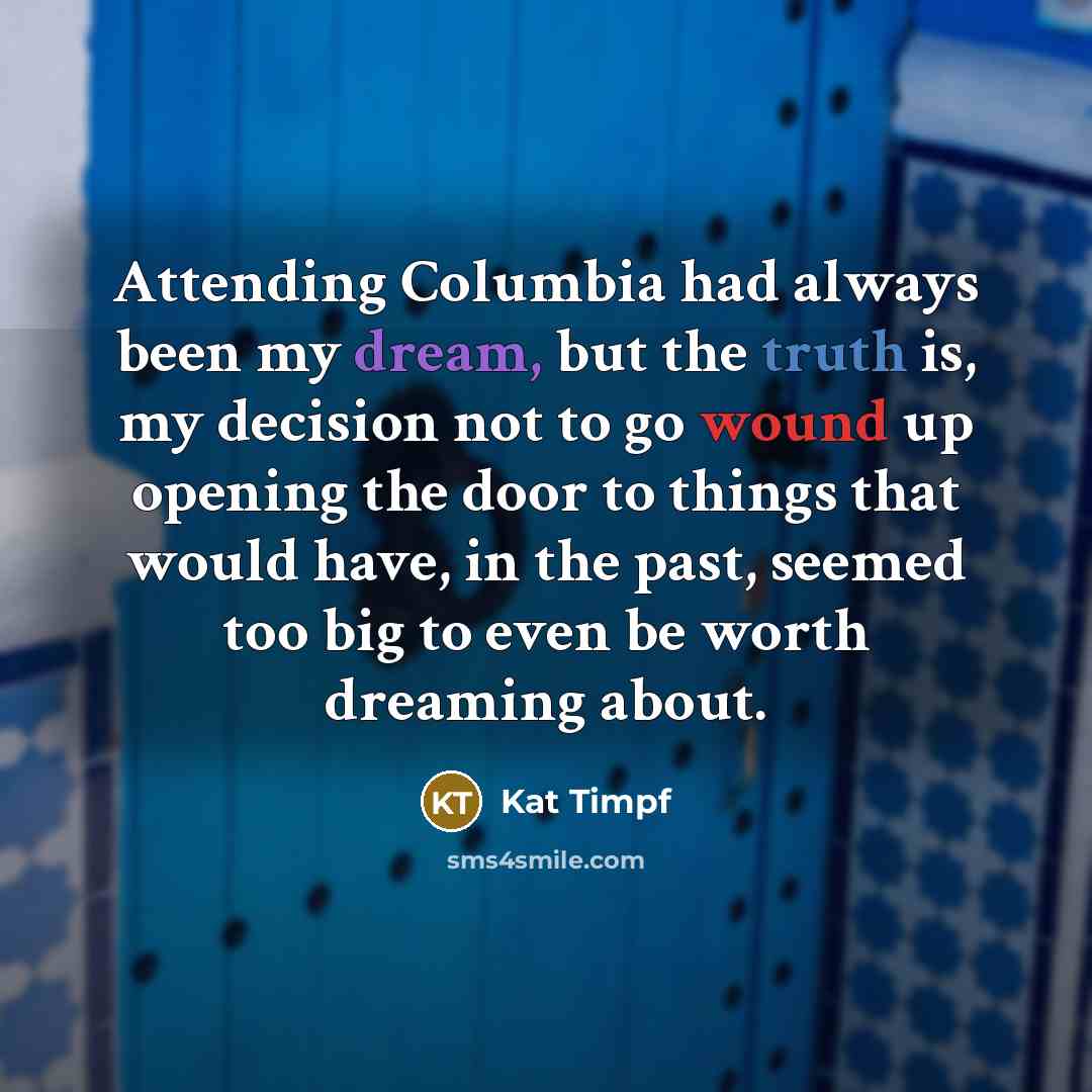 “Attending Columbia had always been my dream, but the truth is, my decision not to go wound up opening the door to things that would have, in the past, seemed too big to even be worth dreaming about.” quote by Kat Timpf