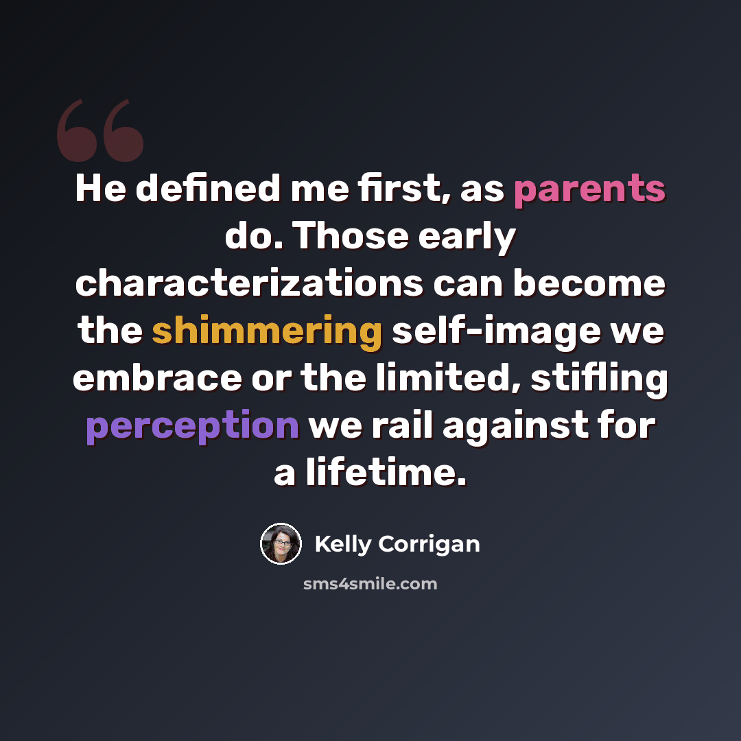 “He defined me first, as parents do. Those early characterizations can become the shimmering self-image we embrace or the limited, stifling perception we rail against for a lifetime.” quote by Kelly Corrigan