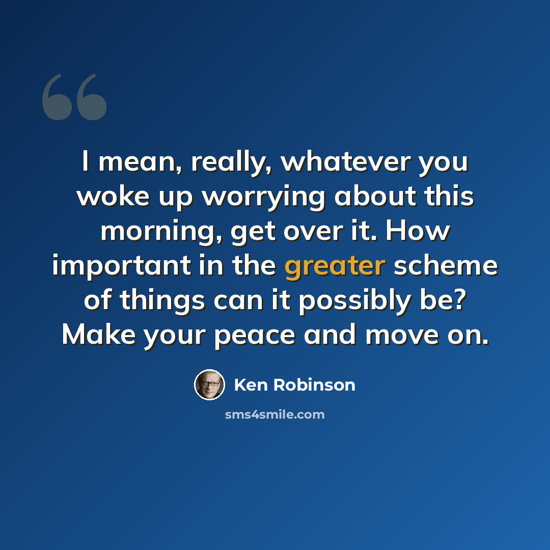 “I mean, really, whatever you woke up worrying about this morning, get over it. How important in the greater scheme of things can it possibly be? Make your peace and move on.” quote by Ken Robinson