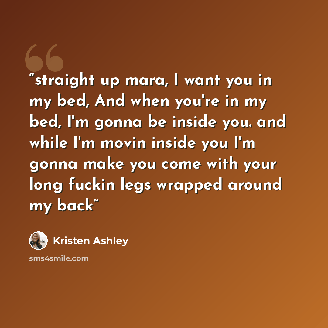 “straight up mara, I want you in my bed, And when you're in my bed, I'm gonna be inside you. and while I'm movin inside you I'm gonna make you come with your long fuckin legs wrapped around my back” quote by Kristen Ashley
