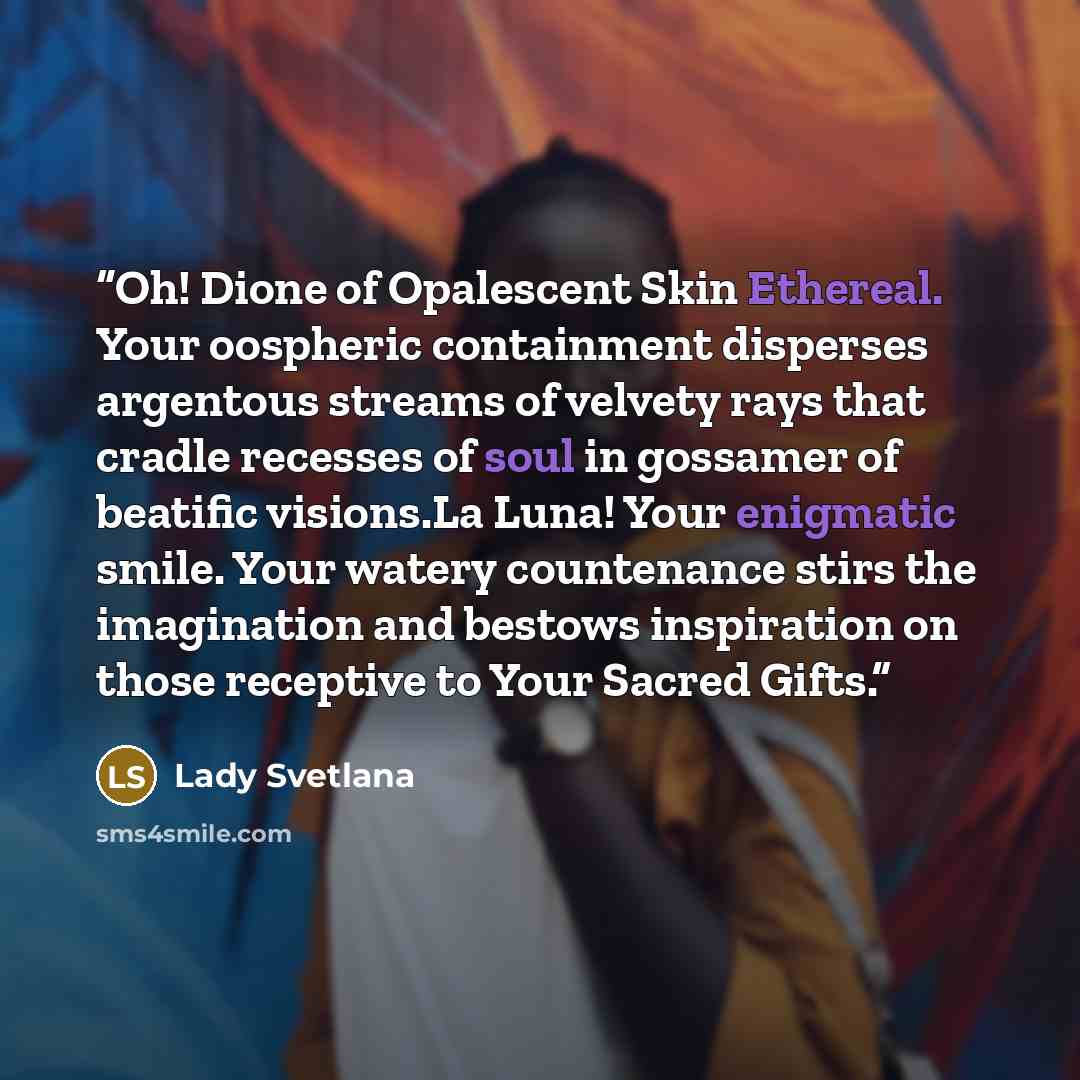“Oh! Dione of Opalescent Skin Ethereal. Your oospheric containment disperses argentous streams of velvety rays that cradle recesses of soul in gossamer of beatific visions.La Luna! Your enigmatic smile. Your watery countenance stirs the imagination and bestows inspiration on those receptive to Your…” quote by Lady Svetlana