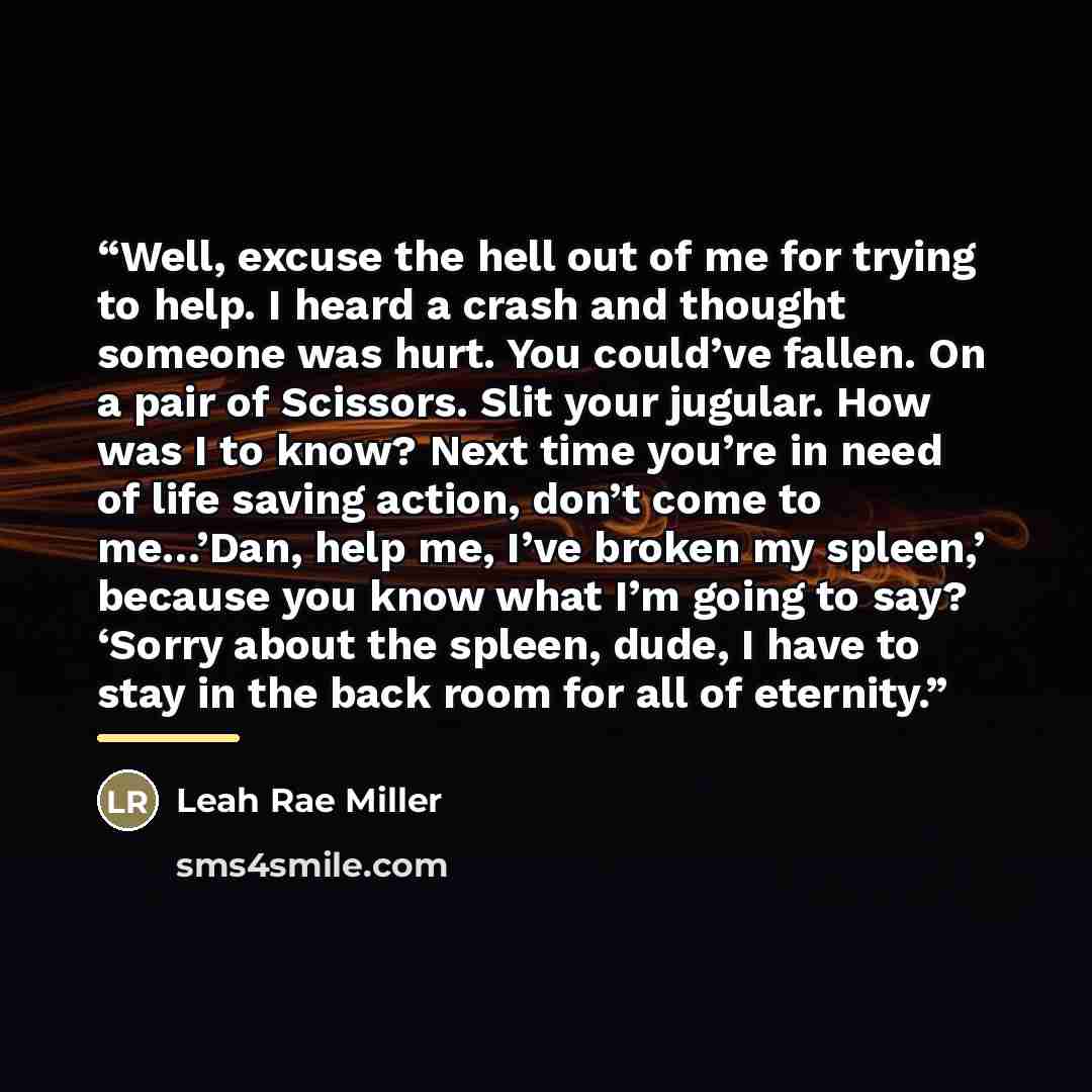 “Well, excuse the hell out of me for trying to help. I heard a crash and thought someone was hurt. You could’ve fallen. On a pair of Scissors. Slit your jugular. How was I to know? Next time you’re in need of life saving action, don’t come to me…’Dan, help me, I’ve broken my spleen,’ because you…” quote by Leah Rae Miller