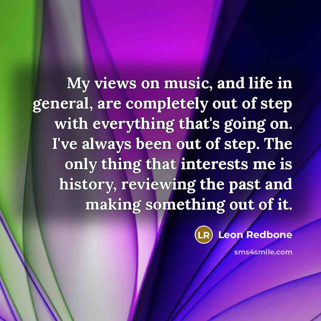 “My views on music, and life in general, are completely out of step with everything that's going on. I've always been out of step. The only thing that interests me is history, reviewing the past and making something out of it.” quote by Leon Redbone