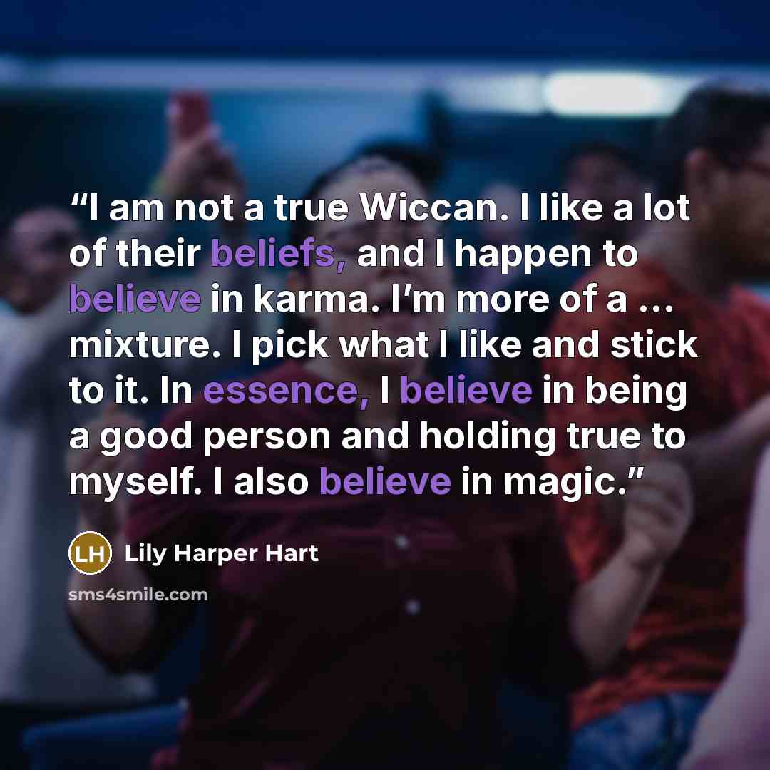 “I am not a true Wiccan. I like a lot of their beliefs, and I happen to believe in karma. I’m more of a … mixture. I pick what I like and stick to it. In essence, I believe in being a good person and holding true to myself. I also believe in magic.” quote by Lily Harper Hart
