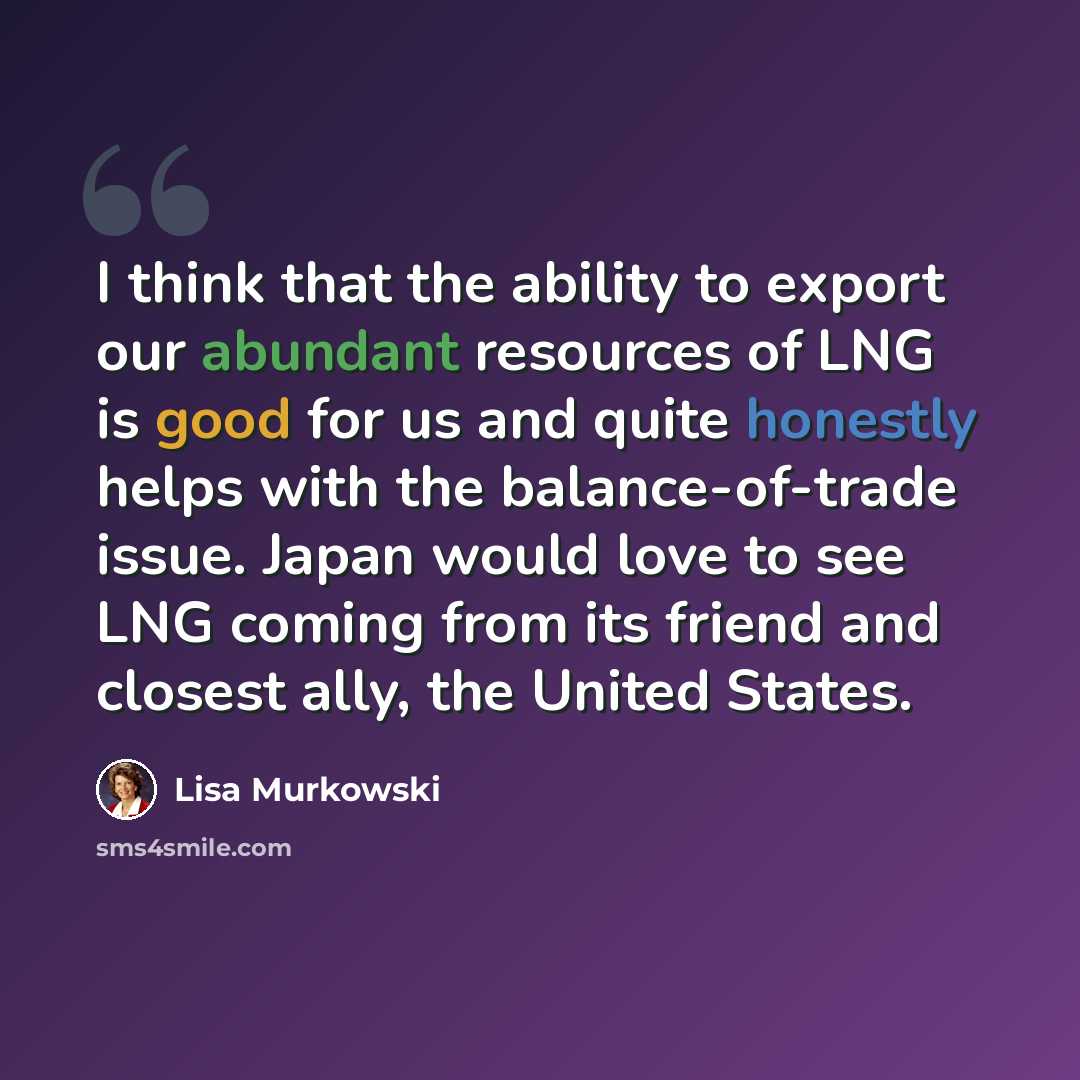 “I think that the ability to export our abundant resources of LNG is good for us and quite honestly helps with the balance-of-trade issue. Japan would love to see LNG coming from its friend and closest ally, the United States.” quote by Lisa Murkowski