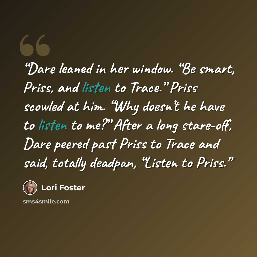 “Dare leaned in her window. “Be smart, Priss, and listen to Trace.” Priss scowled at him. “Why doesn’t he have to listen to me?” After a long stare-off, Dare peered past Priss to Trace and said, totally deadpan, “Listen to Priss.” quote by Lori Foster