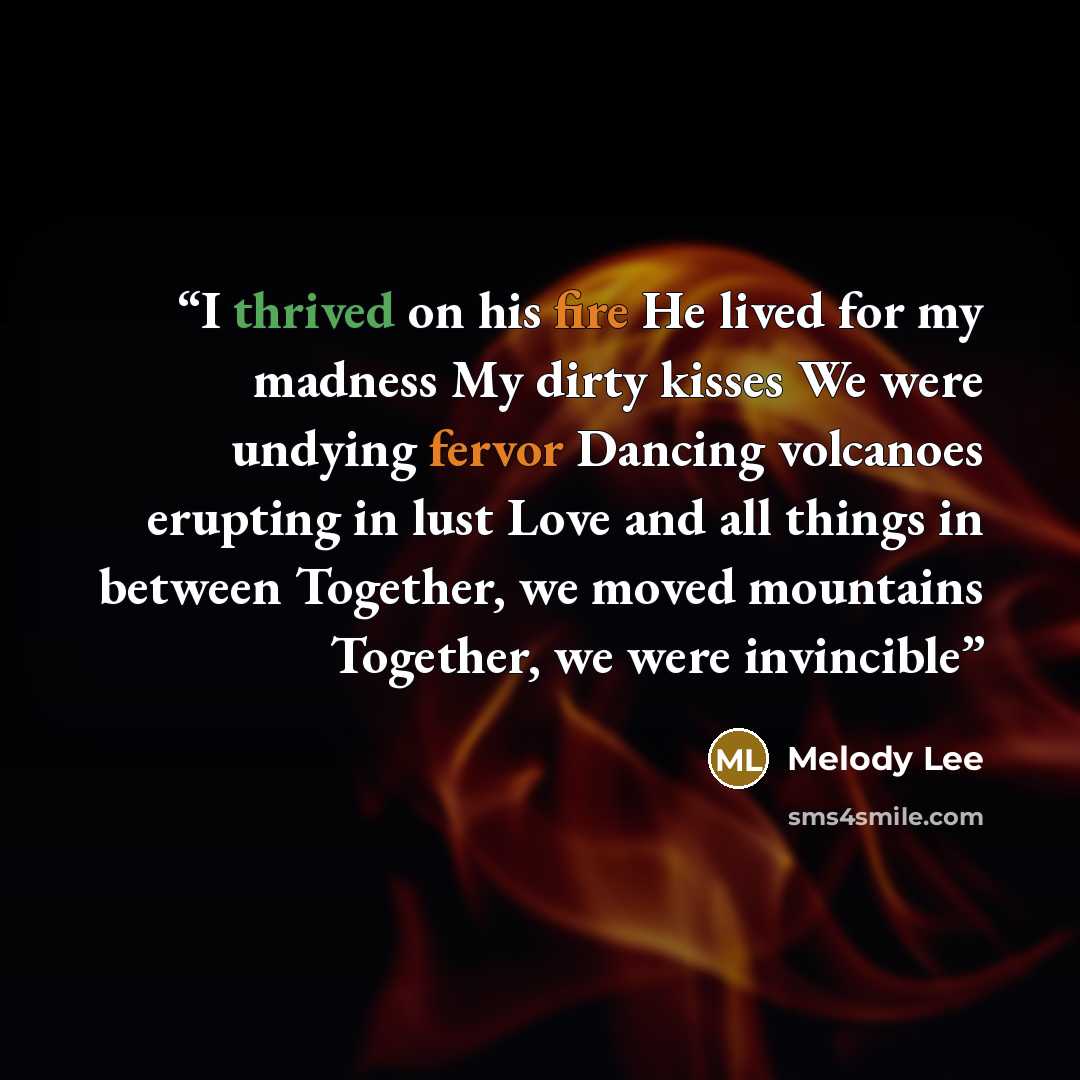“I thrived on his fire He lived for my madness My dirty kisses We were undying fervor Dancing volcanoes erupting in lust Love and all things in between Together, we moved mountains Together, we were invincible” quote by Melody Lee