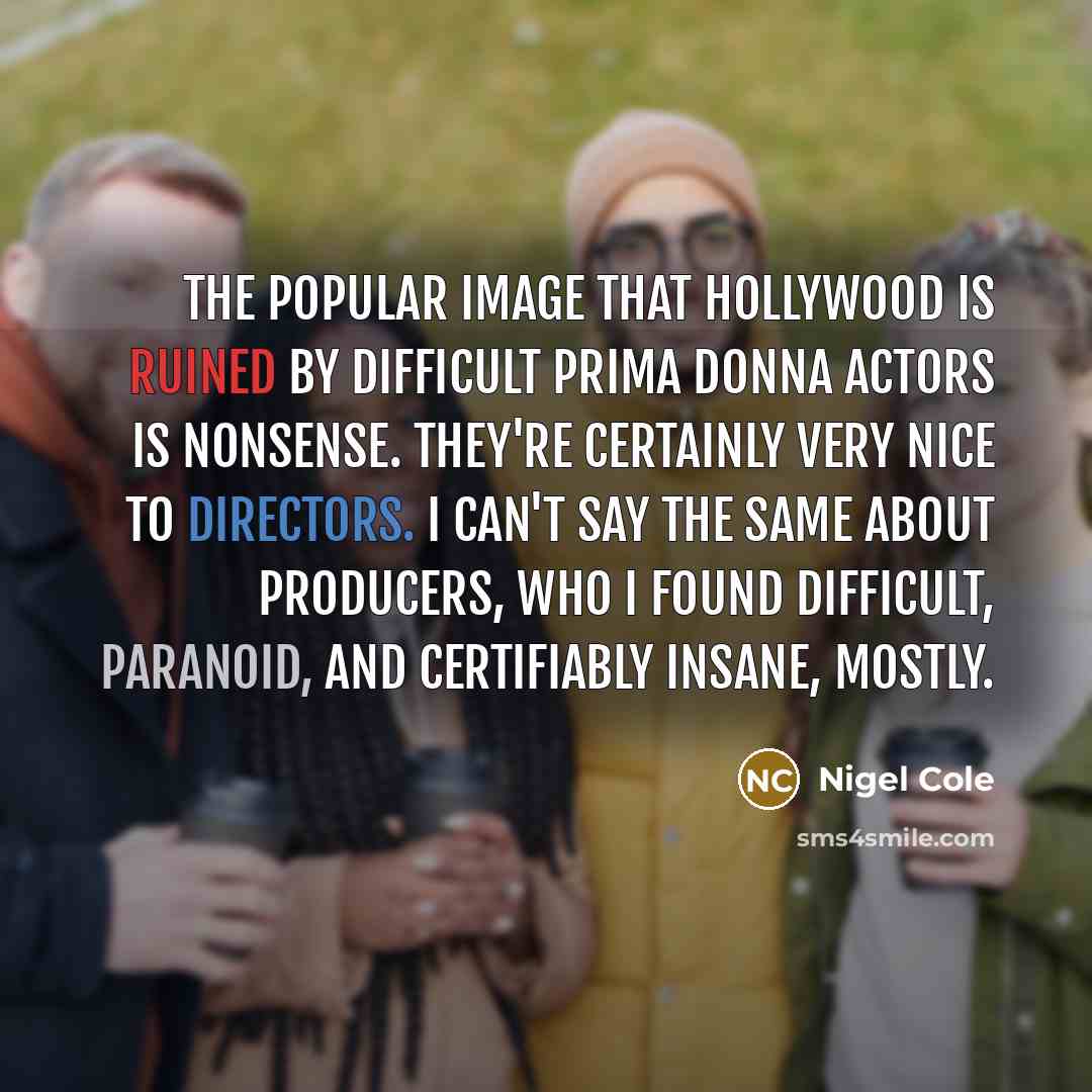 “The popular image that Hollywood is ruined by difficult prima donna actors is nonsense. They're certainly very nice to directors. I can't say the same about producers, who I found difficult, paranoid, and certifiably insane, mostly.” quote by Nigel Cole