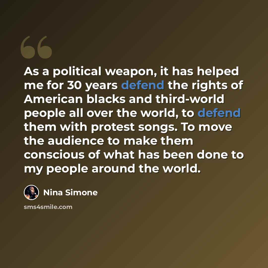 “As a political weapon, it has helped me for 30 years defend the rights of American blacks and third-world people all over the world, to defend them with protest songs. To move the audience to make them conscious of what has been done to my people around the world.” quote by Nina Simone