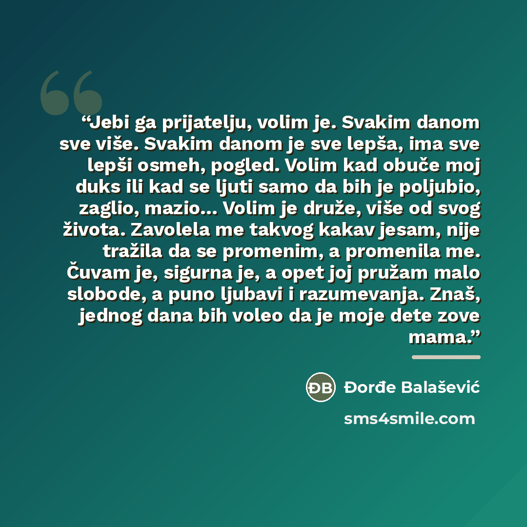 “Jebi ga prijatelju, volim je. Svakim danom sve više. Svakim danom je sve lepša, ima sve lepši osmeh, pogled. Volim kad obuče moj duks ili kad se ljuti samo da bih je poljubio, zaglio, mazio… Volim je druže, više od svog života. Zavolela me takvog kakav jesam, nije tražila da se promenim, a…” quote by Đorđe Balašević