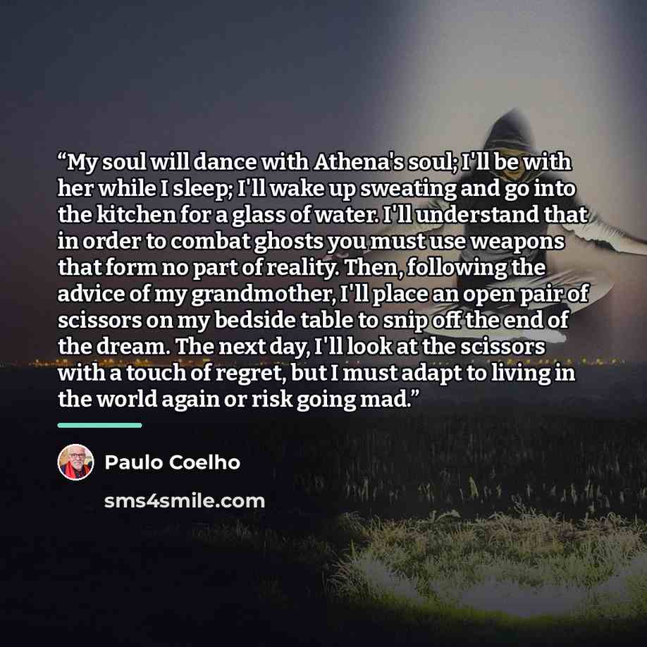 “My soul will dance with Athena's soul; I'll be with her while I sleep; I'll wake up sweating and go into the kitchen for a glass of water. I'll understand that in order to combat ghosts you must use weapons that form no part of reality. Then, following the advice of my grandmother, I'll place an…” quote by Paulo Coelho