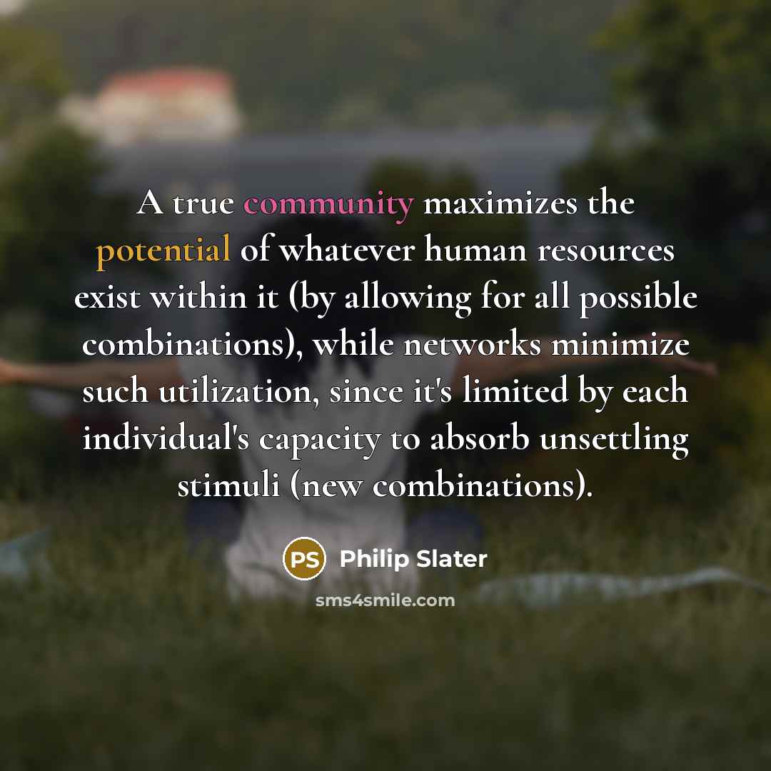 “A true community maximizes the potential of whatever human resources exist within it (by allowing for all possible combinations), while networks minimize such utilization, since it's limited by each individual's capacity to absorb unsettling stimuli (new combinations).” quote by Philip Slater