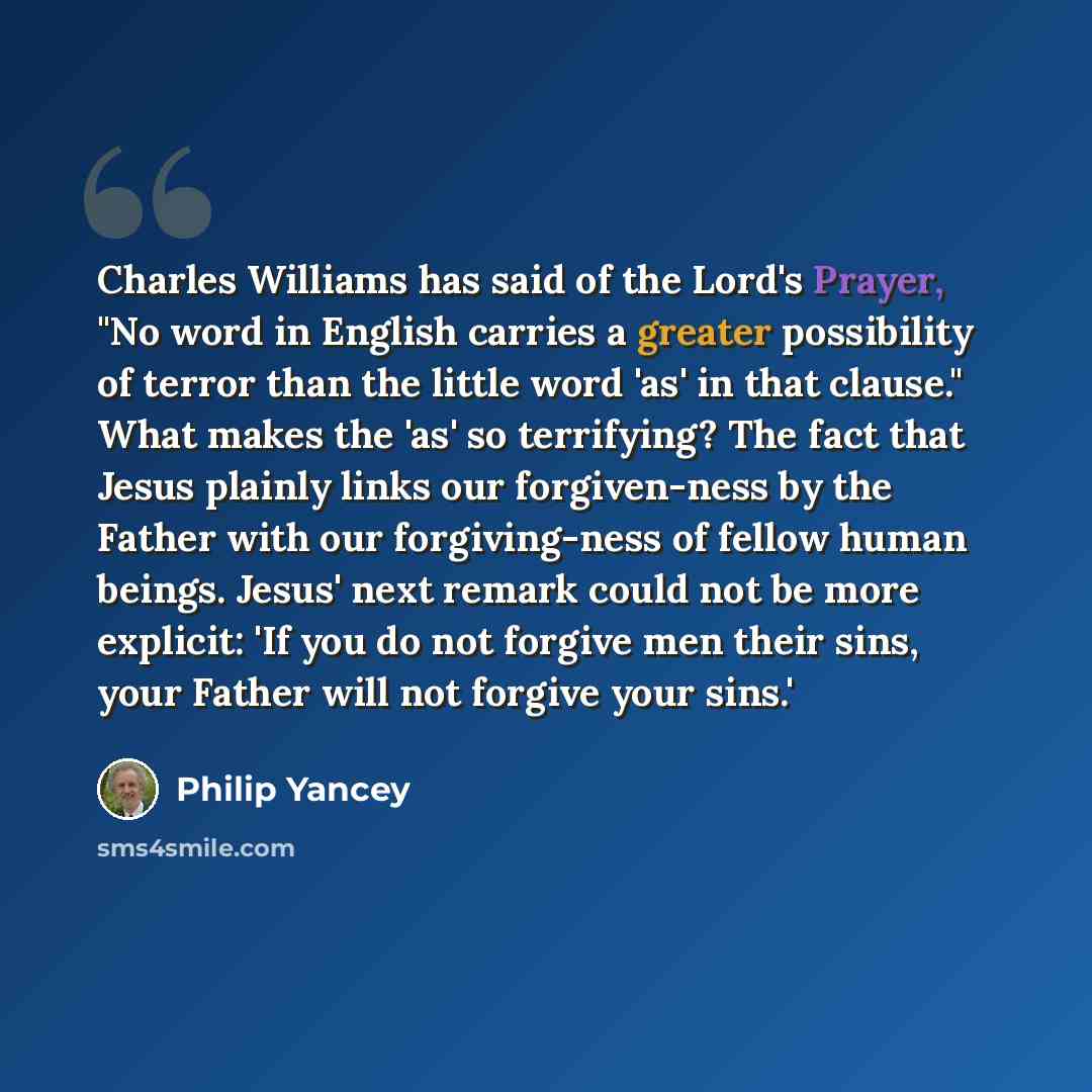 “Charles Williams has said of the Lord's Prayer, "No word in English carries a greater possibility of terror than the little word 'as' in that clause." What makes the 'as' so terrifying? The fact that Jesus plainly links our forgiven-ness by the Father with our forgiving-ness of fellow human…” quote by Philip Yancey