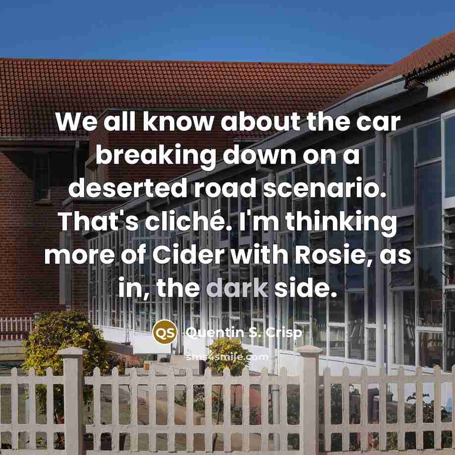 “We all know about the car breaking down on a deserted road scenario. That's cliché. I'm thinking more of Cider with Rosie, as in, the dark side.” quote by Quentin S. Crisp