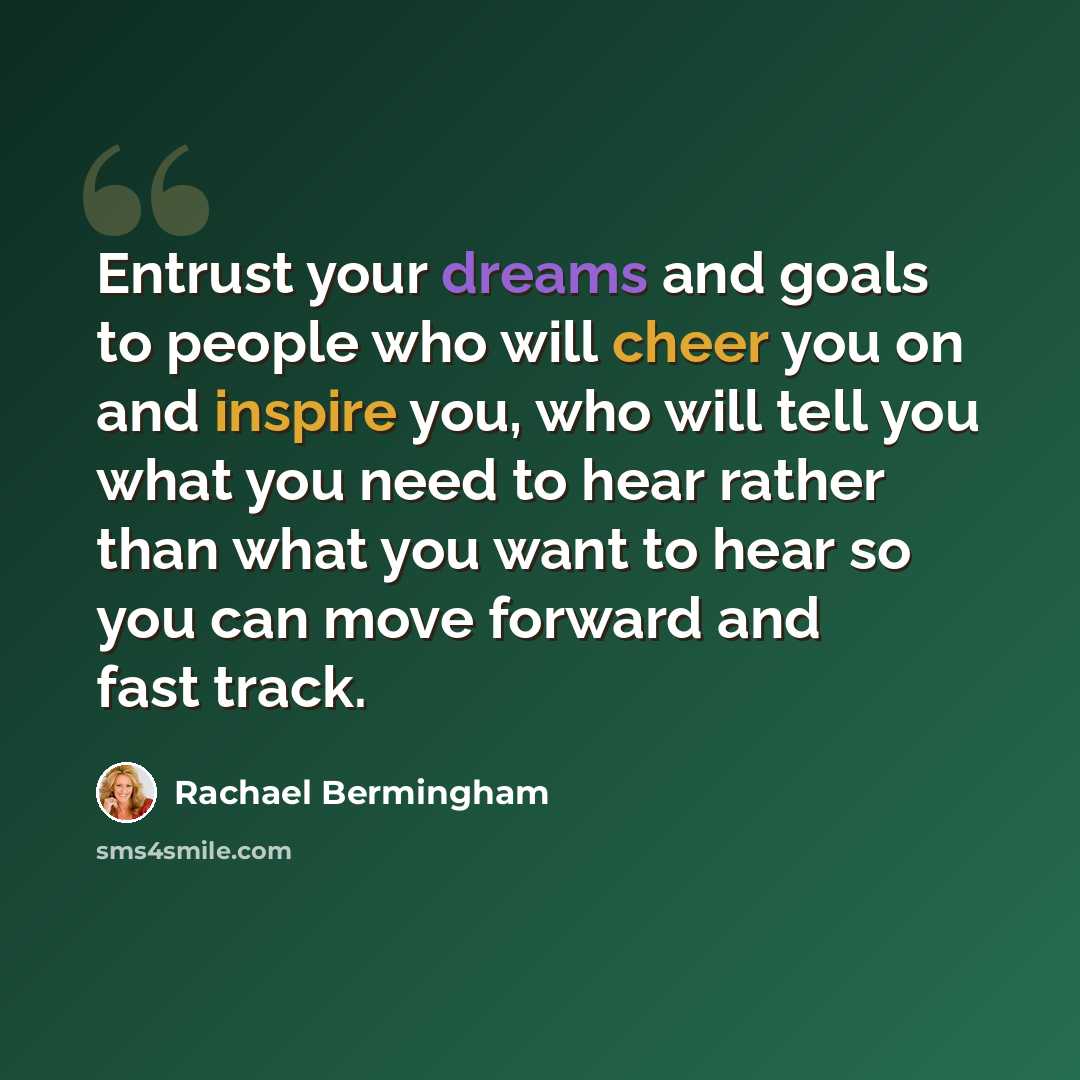 “Entrust your dreams and goals to people who will cheer you on and inspire you, who will tell you what you need to hear rather than what you want to hear so you can move forward and fast track.” quote by Rachael Bermingham