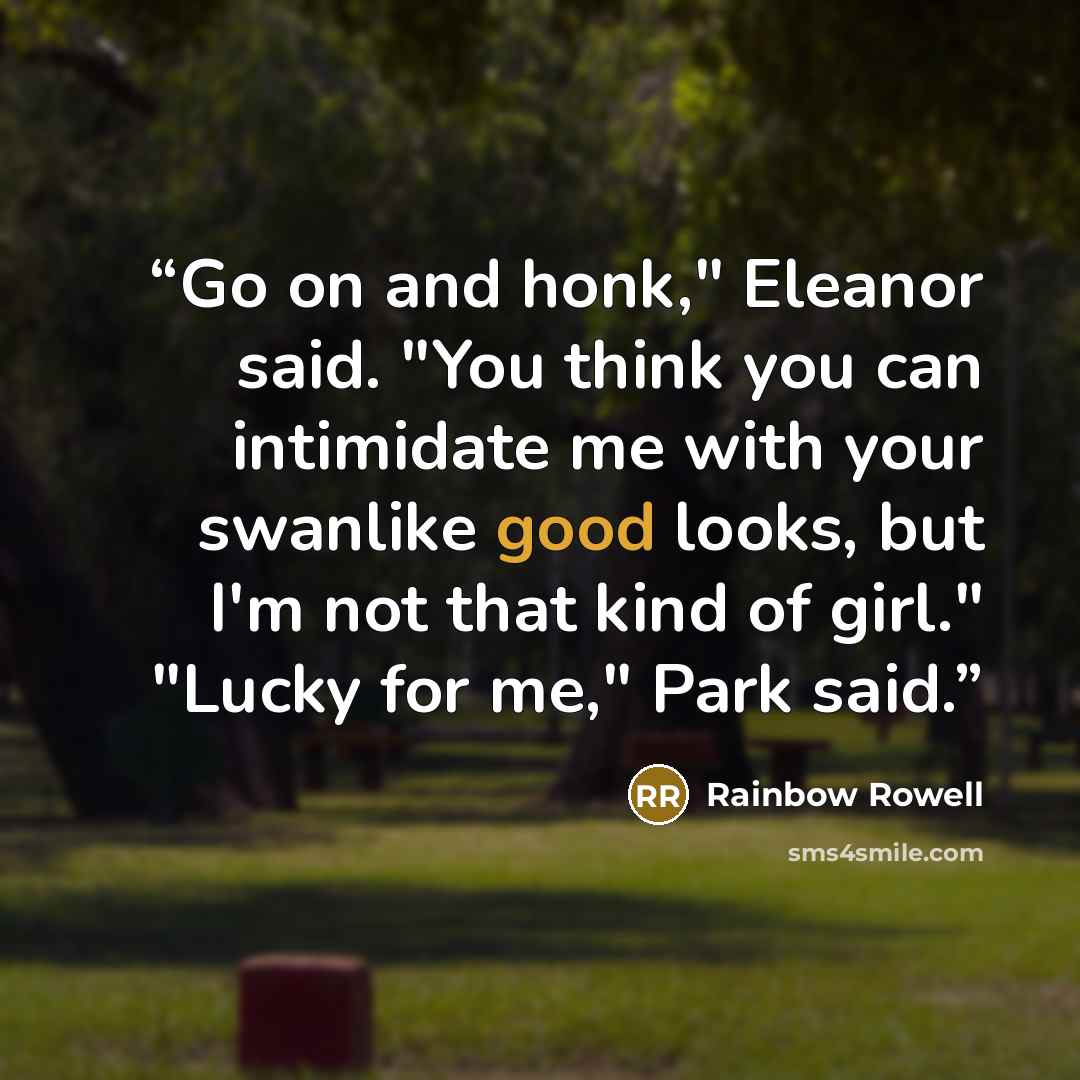 “Go on and honk," Eleanor said. "You think you can intimidate me with your swanlike good looks, but I'm not that kind of girl." "Lucky for me," Park said.” quote by Rainbow Rowell