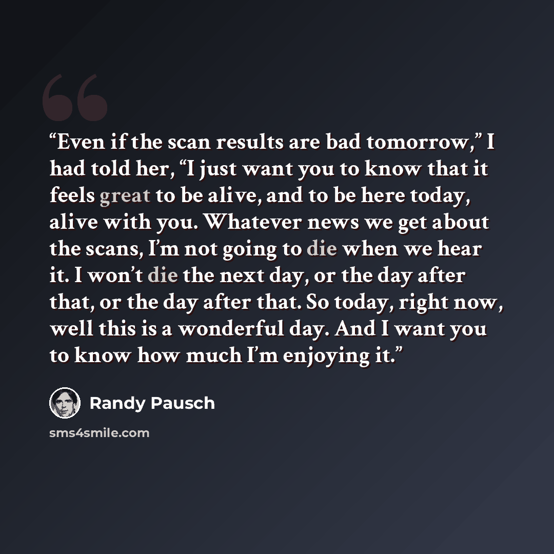 “Even if the scan results are bad tomorrow,” I had told her, “I just want you to know that it feels great to be alive, and to be here today, alive with you. Whatever news we get about the scans, I’m not going to die when we hear it. I won’t die the next day, or the day after that, or the day after…” quote by Randy Pausch