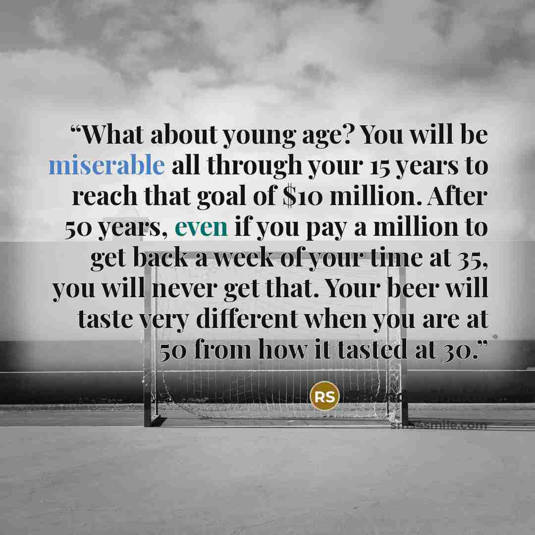 “What about young age? You will be miserable all through your 15 years to reach that goal of $10 million. After 50 years, even if you pay a million to get back a week of your time at 35, you will never get that. Your beer will taste very different when you are at 50 from how it tasted at 30.” quote by Ravindra Shukla
