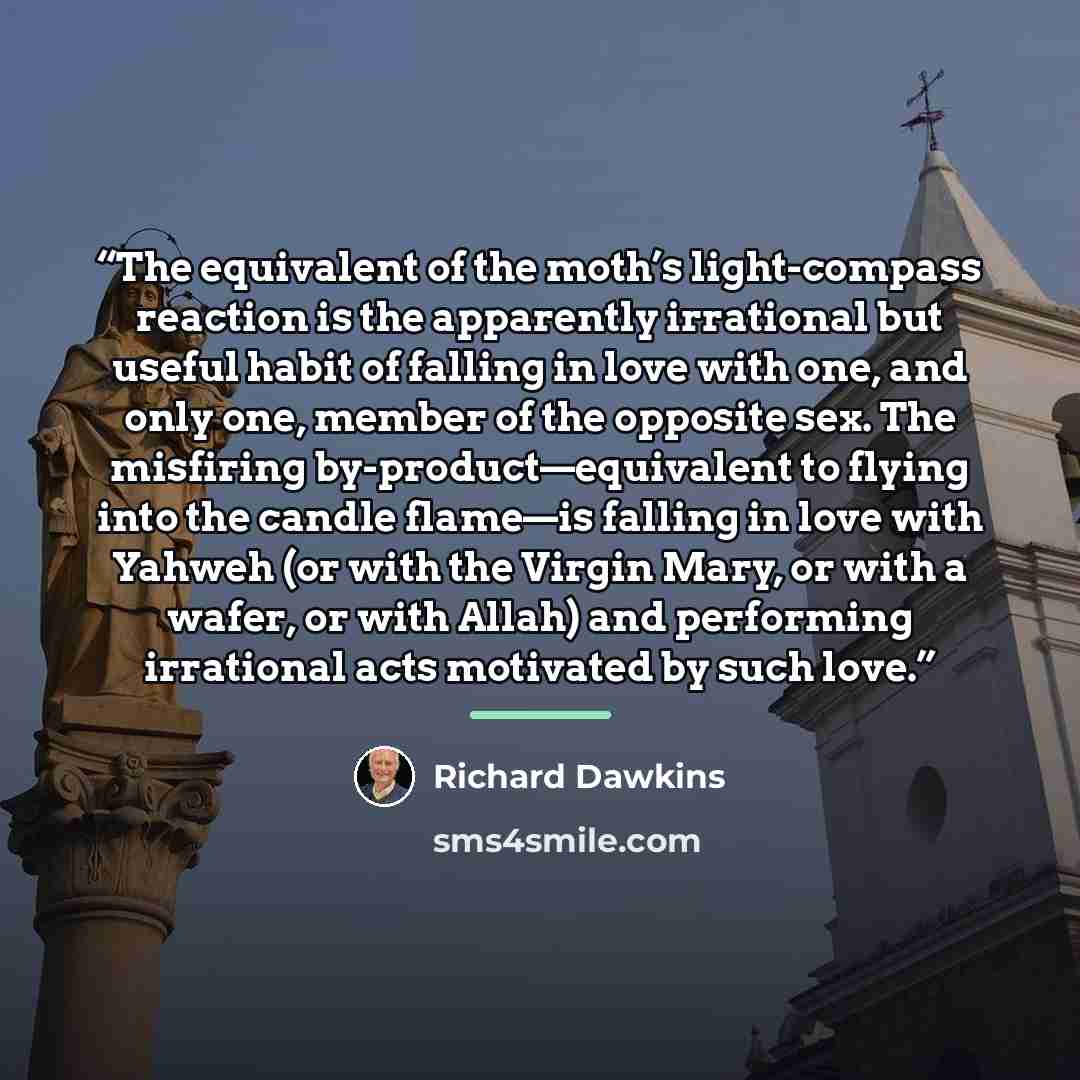 “The equivalent of the moth’s light-compass reaction is the apparently irrational but useful habit of falling in love with one, and only one, member of the opposite sex. The misfiring by-product—equivalent to flying into the candle flame—is falling in love with Yahweh (or with the Virgin Mary, or…” quote by Richard Dawkins