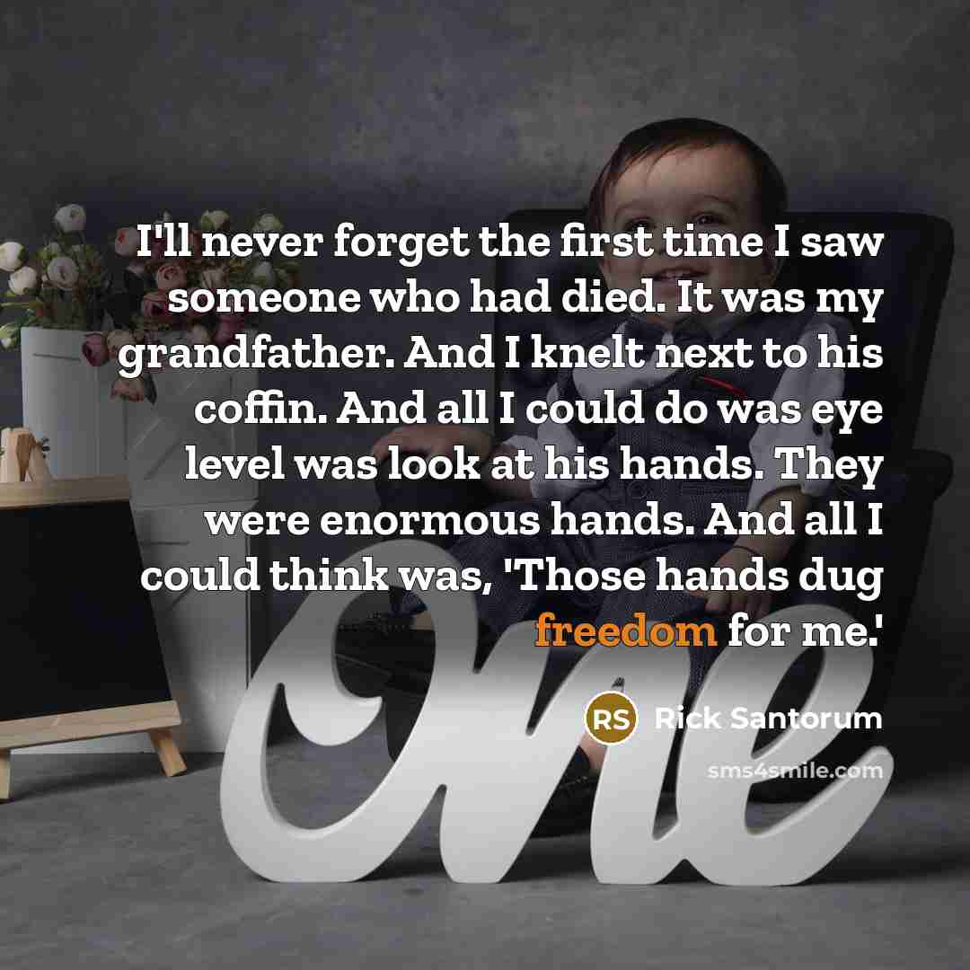 “I'll never forget the first time I saw someone who had died. It was my grandfather. And I knelt next to his coffin. And all I could do was eye level was look at his hands. They were enormous hands. And all I could think was, 'Those hands dug freedom for me.'” quote by Rick Santorum