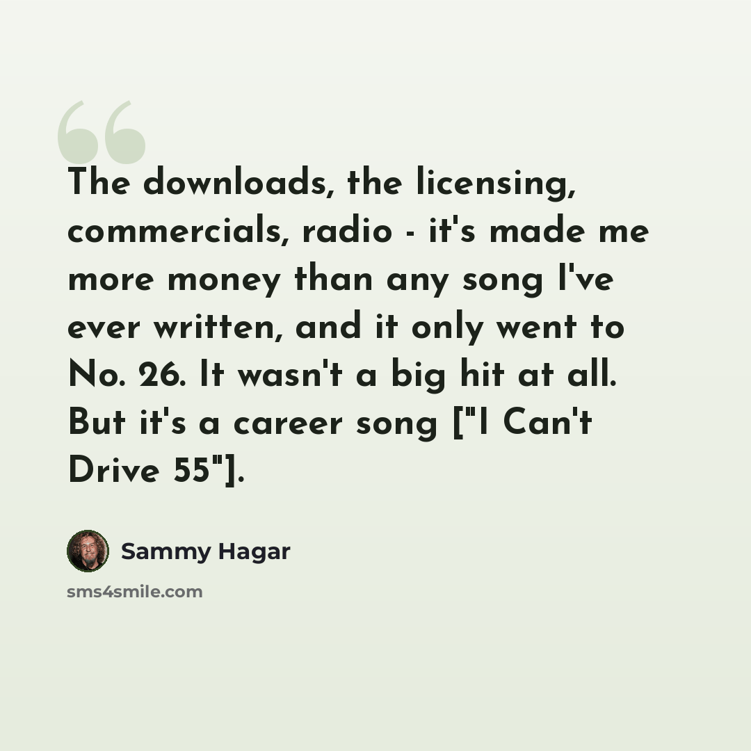 “The downloads, the licensing, commercials, radio - it's made me more money than any song I've ever written, and it only went to No. 26. It wasn't a big hit at all. But it's a career song ["I Can't Drive 55"].” quote by Sammy Hagar