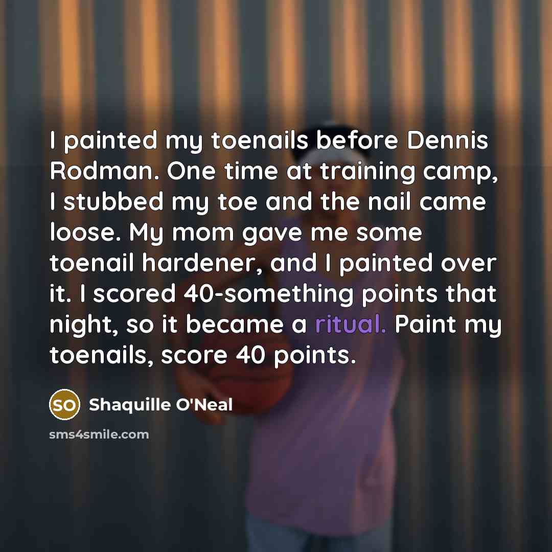 “I painted my toenails before Dennis Rodman. One time at training camp, I stubbed my toe and the nail came loose. My mom gave me some toenail hardener, and I painted over it. I scored 40-something points that night, so it became a ritual. Paint my toenails, score 40 points.” quote by Shaquille O'Neal
