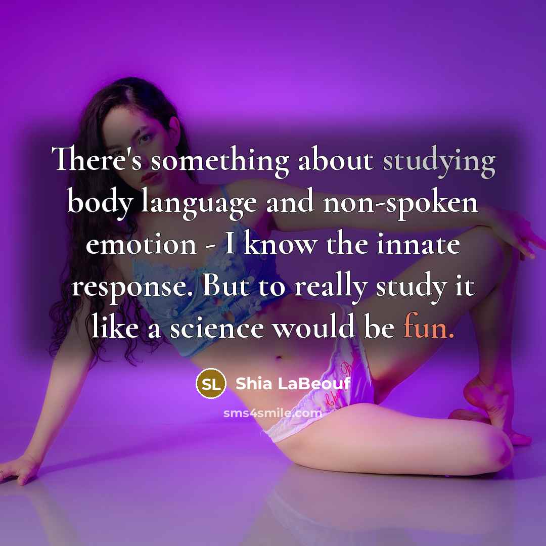 “There's something about studying body language and non-spoken emotion - I know the innate response. But to really study it like a science would be fun.” quote by Shia LaBeouf